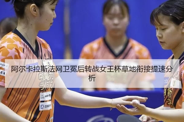 阿尔卡拉斯法网卫冕后转战女王杯草地衔接提速分析